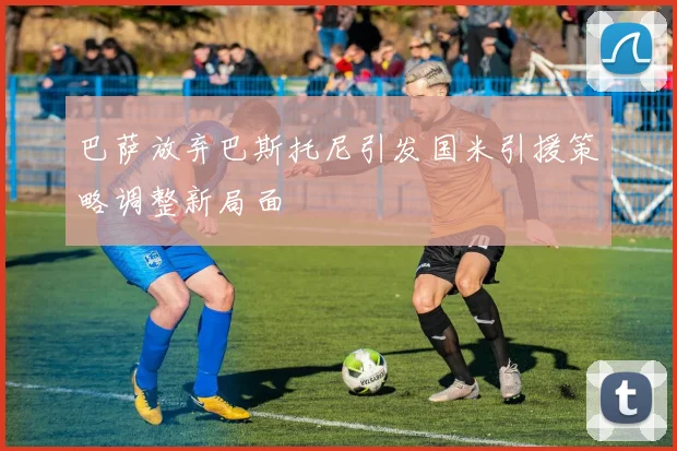 巴萨放弃巴斯托尼引发国米引援策略调整新局面
