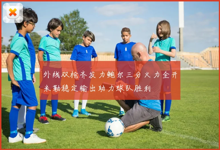 外线双枪齐发力鲍尔三分火力全开米勒稳定输出助力球队胜利