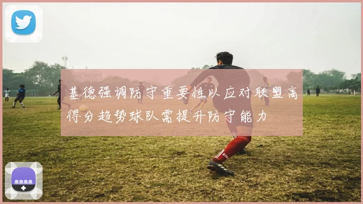 基德强调防守重要性以应对联盟高得分趋势球队需提升防守能力