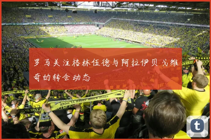 罗马关注格林伍德与阿拉伊贝戈维奇的转会动态