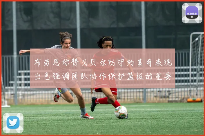 布劳恩称赞戈贝尔防守约基奇表现出色强调团队协作保护篮板的重要性