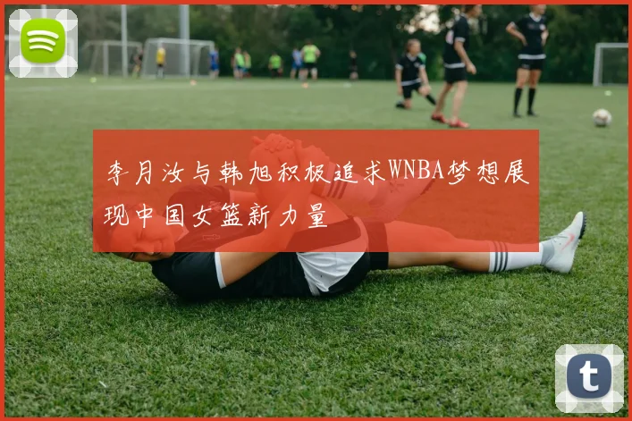 李月汝与韩旭积极追求WNBA梦想展现中国女篮新力量