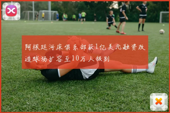 阿根廷河床俱乐部获1亿美元融资改造球场扩容至10万人级别