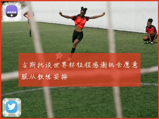 古斯托谈世界杯征程感谢机会愿意服从教练安排