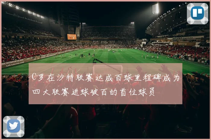 C罗在沙特联赛达成百球里程碑成为四大联赛进球破百的首位球员