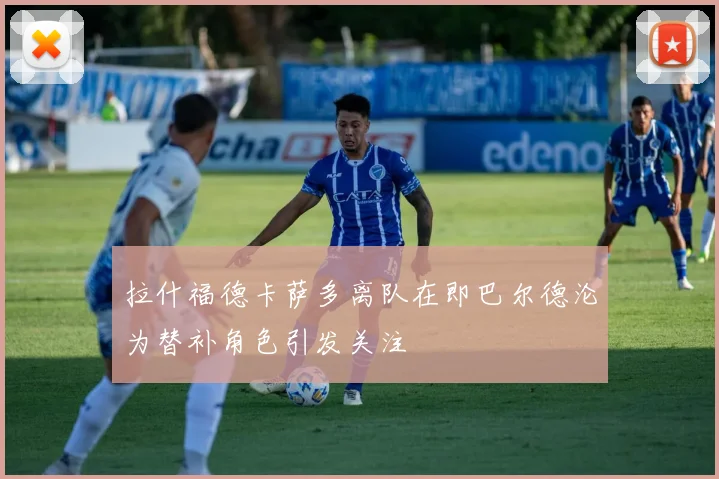 拉什福德卡萨多离队在即巴尔德沦为替补角色引发关注