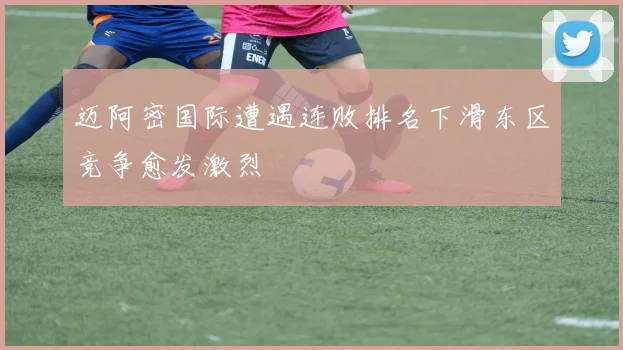 迈阿密国际遭遇连败排名下滑东区竞争愈发激烈