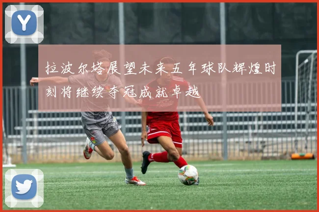 拉波尔塔展望未来五年球队辉煌时刻将继续夺冠成就卓越