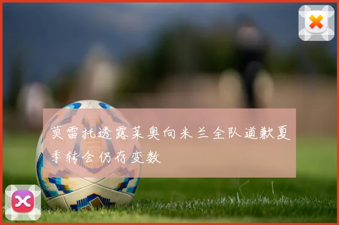 莫雷托透露莱奥向米兰全队道歉夏季转会仍存变数