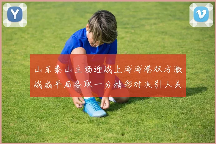 山东泰山主场迎战上海海港双方激战成平局各取一分精彩对决引人关注