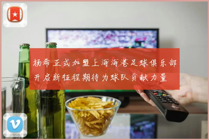 杨希正式加盟上海海港足球俱乐部开启新征程期待为球队贡献力量