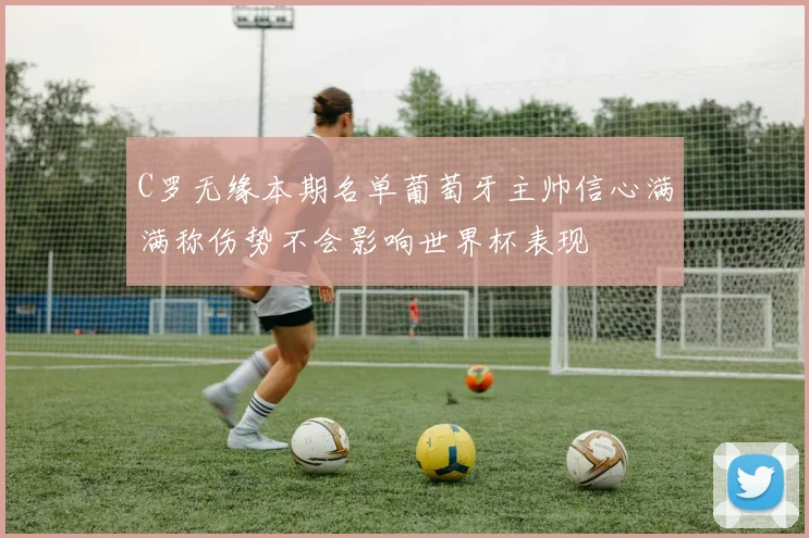 C罗无缘本期名单葡萄牙主帅信心满满称伤势不会影响世界杯表现