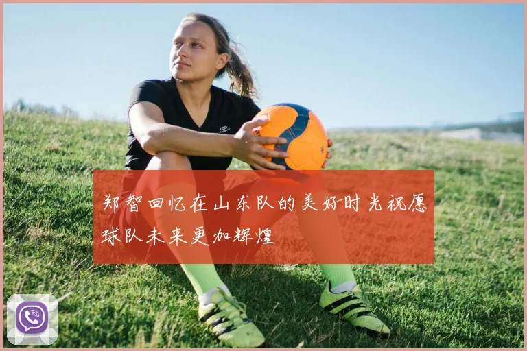 郑智回忆在山东队的美好时光祝愿球队未来更加辉煌