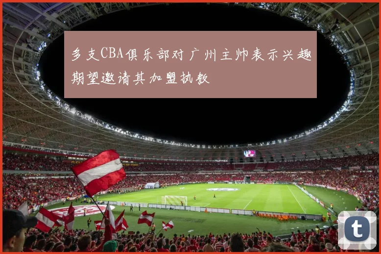 多支CBA俱乐部对广州主帅表示兴趣期望邀请其加盟执教