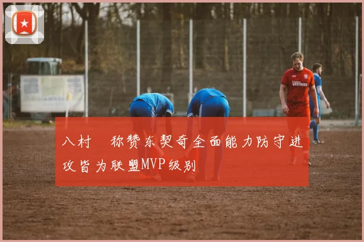 八村塁称赞东契奇全面能力防守进攻皆为联盟MVP级别