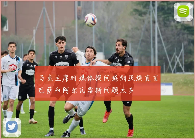 马竞主席对媒体提问感到厌烦直言巴萨和阿尔瓦雷斯问题太多