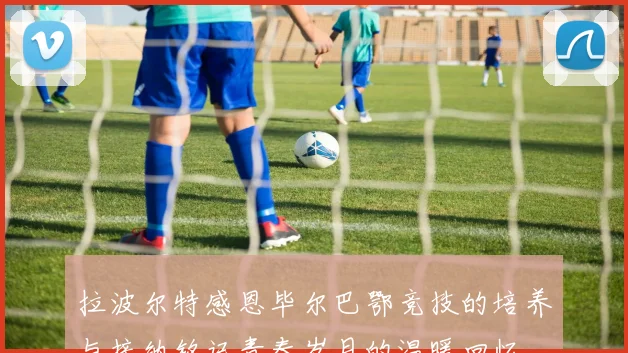 拉波尔特感恩毕尔巴鄂竞技的培养与接纳铭记青春岁月的温暖回忆