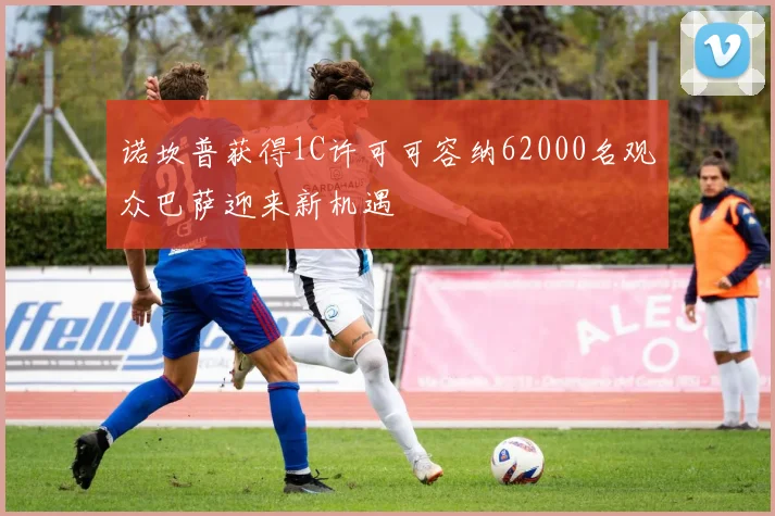 诺坎普获得1C许可可容纳62000名观众巴萨迎来新机遇