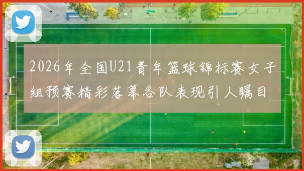 2026年全国U21青年篮球锦标赛女子组预赛精彩落幕各队表现引人瞩目