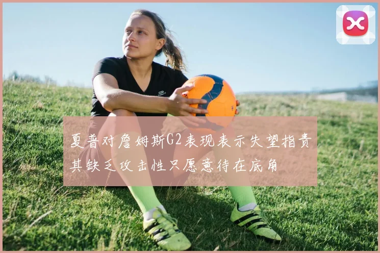 夏普对詹姆斯G2表现表示失望指责其缺乏攻击性只愿意待在底角