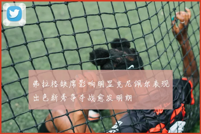 弗拉格缺席影响明显克尼佩尔表现出色新秀争夺战愈发明朗