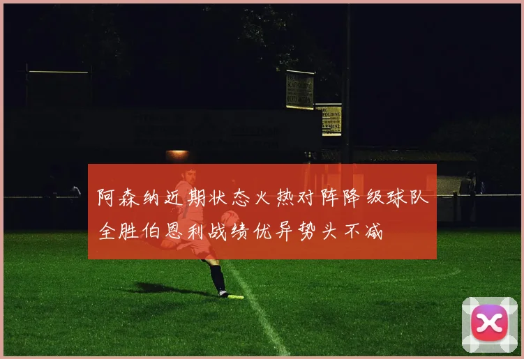 阿森纳近期状态火热对阵降级球队全胜伯恩利战绩优异势头不减