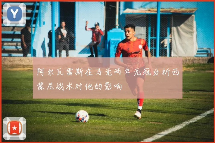 阿尔瓦雷斯在马竞两年无冠分析西蒙尼战术对他的影响