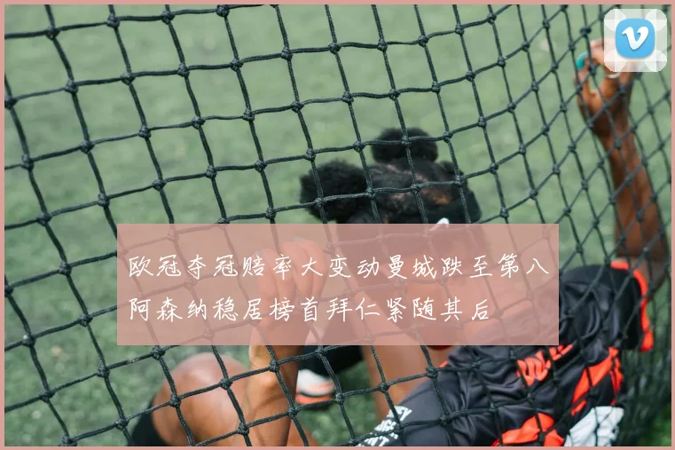 欧冠夺冠赔率大变动曼城跌至第八阿森纳稳居榜首拜仁紧随其后