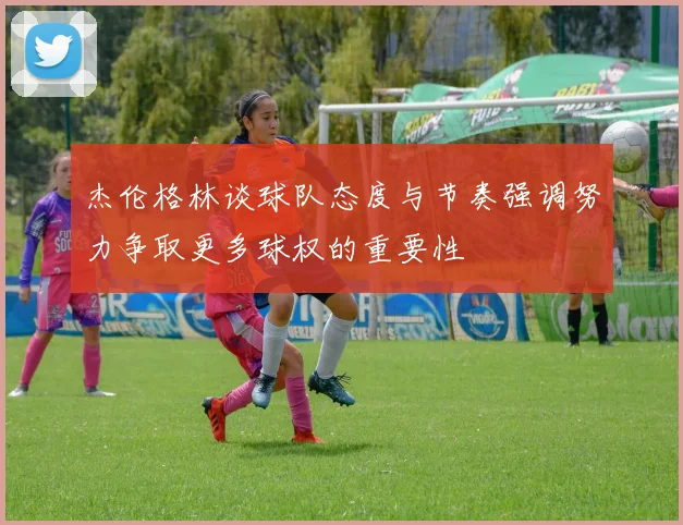杰伦格林谈球队态度与节奏强调努力争取更多球权的重要性