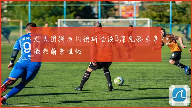 尤文图斯与门德斯洽谈B席免签竞争激烈前景堪忧