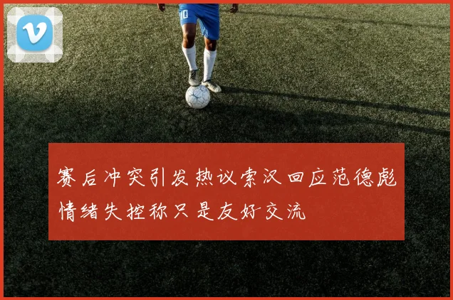 赛后冲突引发热议索汉回应范德彪情绪失控称只是友好交流