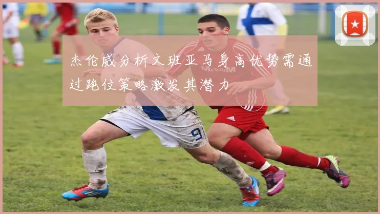 杰伦威分析文班亚马身高优势需通过跑位策略激发其潜力
