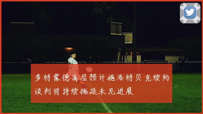 多特蒙德高层预计施洛特贝克续约谈判将持续拖延未见进展