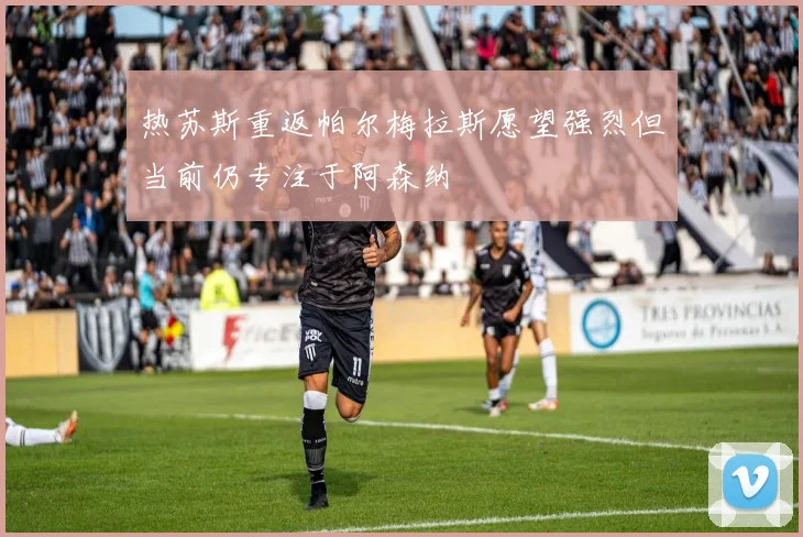 热苏斯重返帕尔梅拉斯愿望强烈但当前仍专注于阿森纳