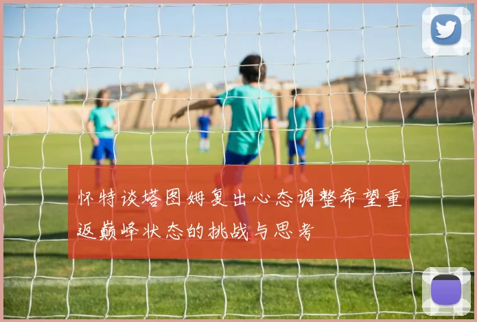 怀特谈塔图姆复出心态调整希望重返巅峰状态的挑战与思考